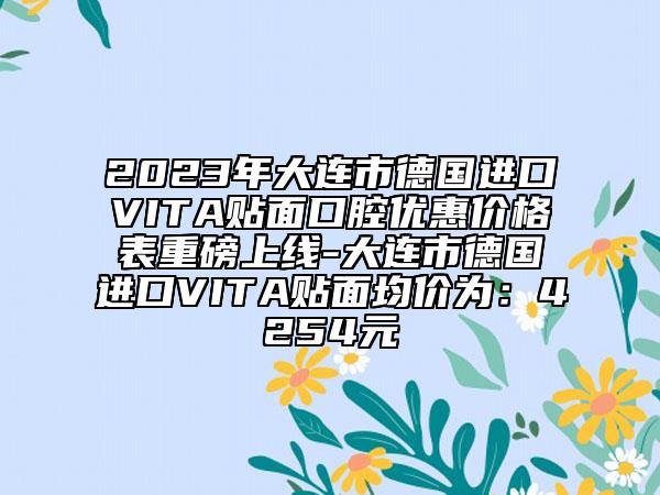 2023年大连市德国进口VITA贴面口腔优惠价格表重磅上线-大连市德国进口VITA贴面均价为：4254元