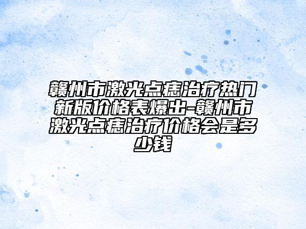 赣州市激光点痣治疗热门新版价格表爆出-赣州市激光点痣治疗价格会是多少钱