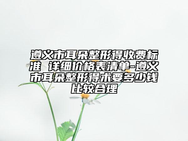 遵义市耳朵整形得收费标准 详细价格表清单-遵义市耳朵整形得术要多少钱比较合理