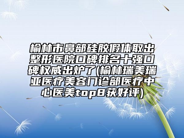 榆林市鼻部硅胶假体取出整形医院口碑排名十强口碑权威出炉了(榆林瑞美瑞亚医疗美容门诊部医疗中心医美top8获好评)