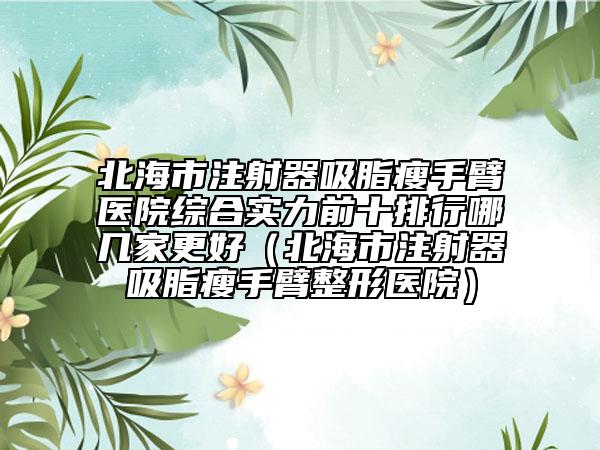 北海市注射器吸脂瘦手臂医院综合实力前十排行哪几家更好（北海市注射器吸脂瘦手臂整形医院）