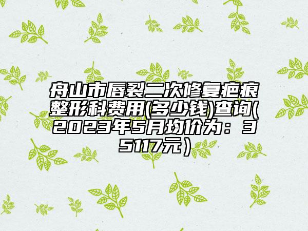 舟山市唇裂二次修复疤痕整形科费用(多少钱)查询(2023年5月均价为：35117元）