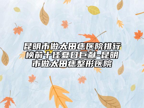 昆明市做太田痣医院排行榜前十佳夏日巨献-昆明市做太田痣整形医院