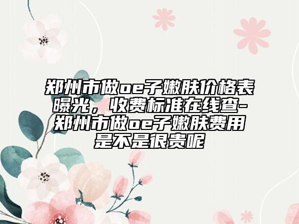 郑州市做oe子嫩肤价格表曝光，收费标准在线查-郑州市做oe子嫩肤费用是不是很贵呢
