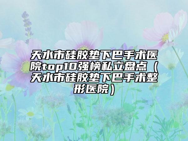 天水市硅胶垫下巴手术医院top10强榜私立盘点（天水市硅胶垫下巴手术整形医院）