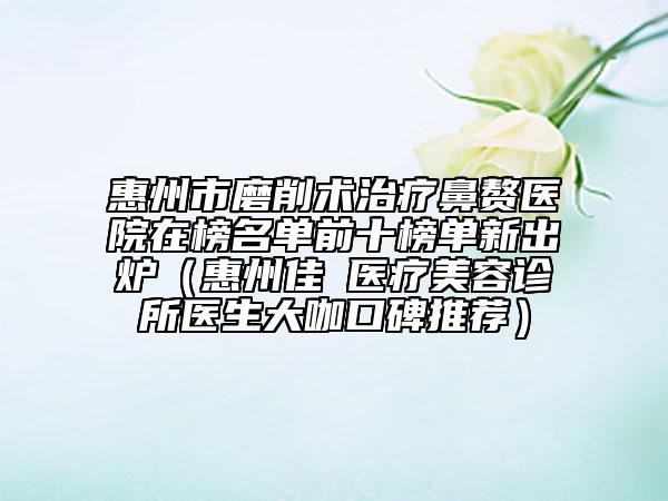 惠州市磨削术治疗鼻赘医院在榜名单前十榜单新出炉（惠州佳媄医疗美容诊所医生大咖口碑推荐）