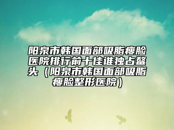 阳泉市韩国面部吸脂瘦脸医院排行前十佳谁独占鳌头（阳泉市韩国面部吸脂瘦脸整形医院）