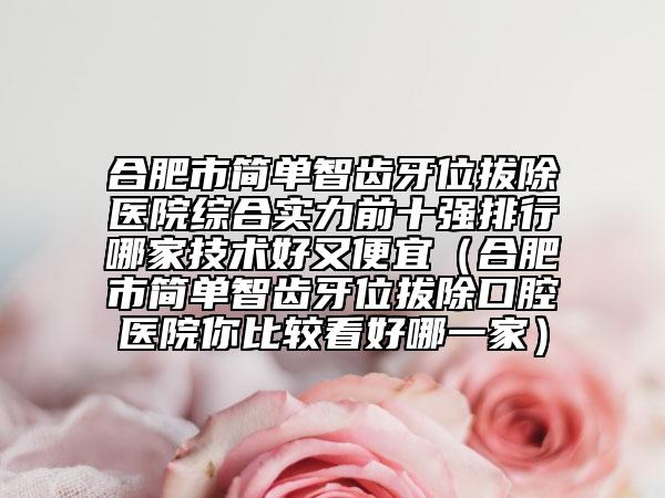 合肥市简单智齿牙位拔除医院综合实力前十强排行哪家技术好又便宜（合肥市简单智齿牙位拔除口腔医院你比较看好哪一家）
