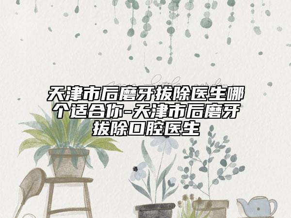 天津市后磨牙拔除医生哪个适合你-天津市后磨牙拔除口腔医生