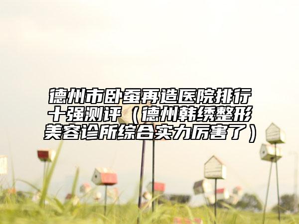 德州市卧蚕再造医院排行十强测评（德州韩绣整形美容诊所综合实力厉害了）