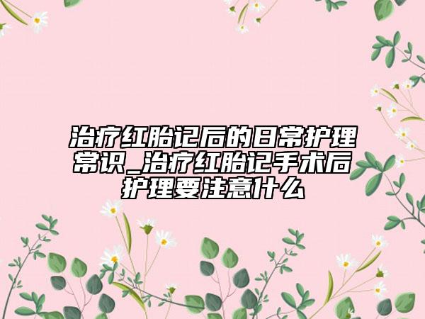 治疗红胎记后的日常护理常识_治疗红胎记手术后护理要注意什么