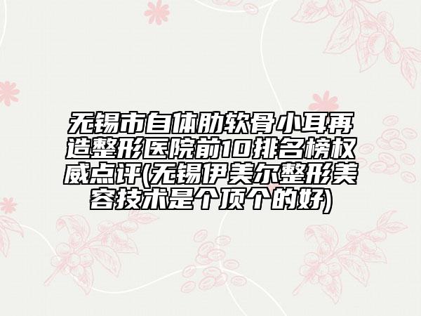 无锡市自体肋软骨小耳再造整形医院前10排名榜权威点评(无锡伊美尔整形美容技术是个顶个的好)