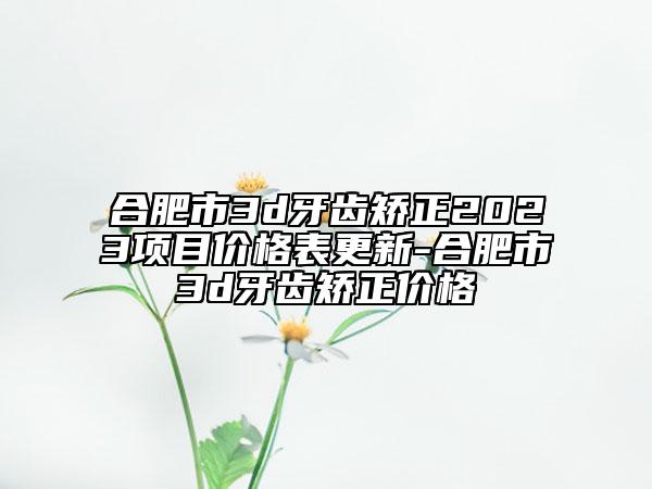 合肥市3d牙齿矫正2023项目价格表更新-合肥市3d牙齿矫正价格