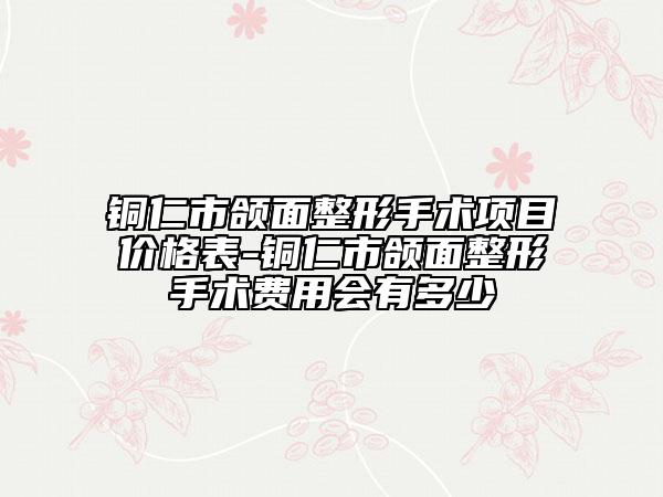 铜仁市颌面整形手术项目价格表-铜仁市颌面整形手术费用会有多少