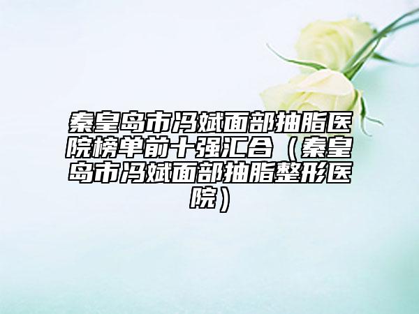 秦皇岛市冯斌面部抽脂医院榜单前十强汇合（秦皇岛市冯斌面部抽脂整形医院）