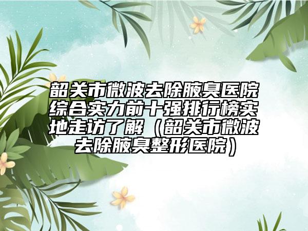 韶关市微波去除腋臭医院综合实力前十强排行榜实地走访了解（韶关市微波去除腋臭整形医院）