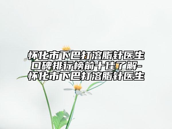 怀化市下巴打溶脂针医生口碑排行榜前十佳了解-怀化市下巴打溶脂针医生