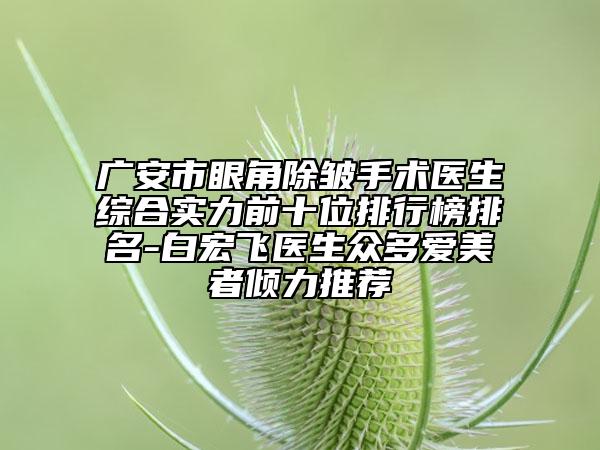 广安市眼角除皱手术医生综合实力前十位排行榜排名-白宏飞医生众多爱美者倾力推荐