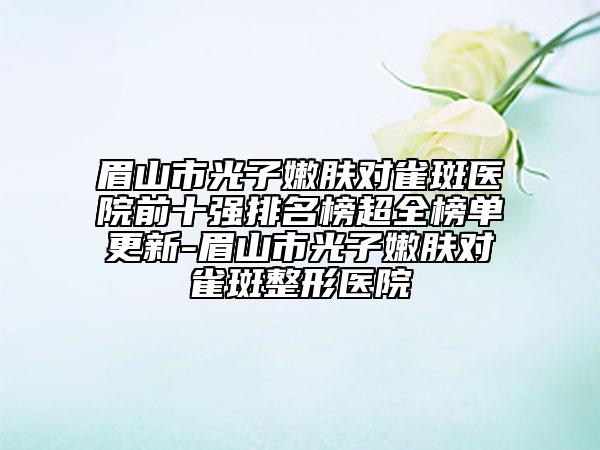 眉山市光子嫩肤对雀斑医院前十强排名榜超全榜单更新-眉山市光子嫩肤对雀斑整形医院