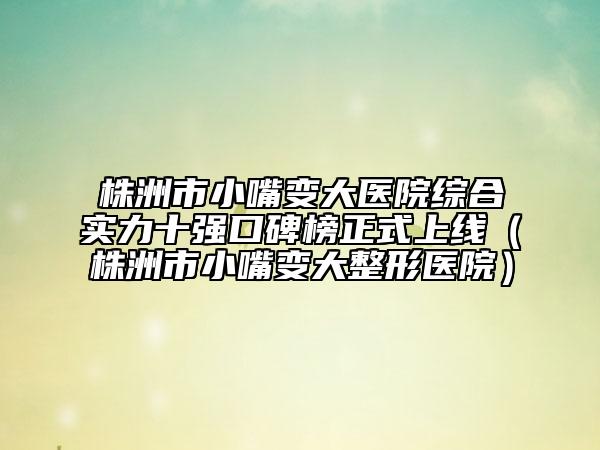 株洲市小嘴变大医院综合实力十强口碑榜正式上线（株洲市小嘴变大整形医院）
