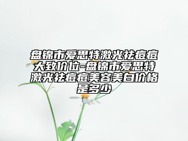 盘锦市爱思特激光祛痘痘大致价位-盘锦市爱思特激光祛痘痘美容美白价格是多少