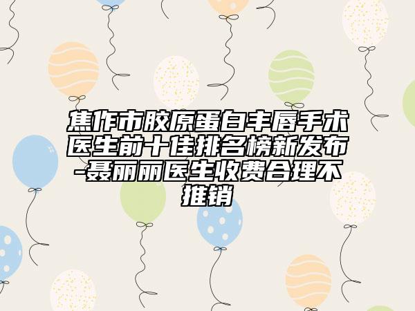 焦作市胶原蛋白丰唇手术医生前十佳排名榜新发布-聂丽丽医生收费合理不推销