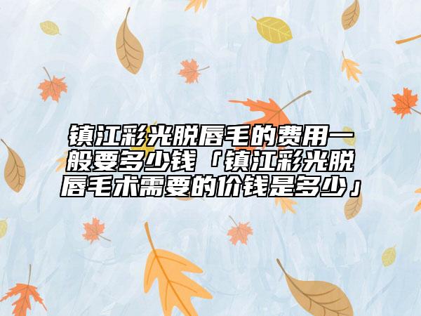 镇江彩光脱唇毛的费用一般要多少钱「镇江彩光脱唇毛术需要的价钱是多少」