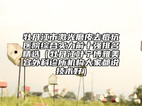 牡丹江市激光磨皮去痘坑医院综合实力前十强排名精选（牡丹江叶宁博雅美容外科诊所机构大家都说技术好）