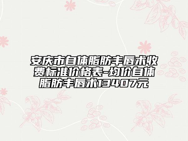 安庆市自体脂肪丰唇术收费标准价格表-均价自体脂肪丰唇术13407元