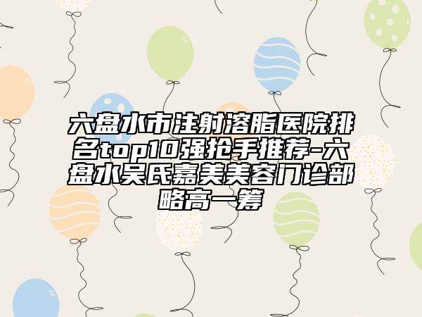 六盘水市注射溶脂医院排名top10强抢手推荐-六盘水吴氏嘉美美容门诊部略高一筹