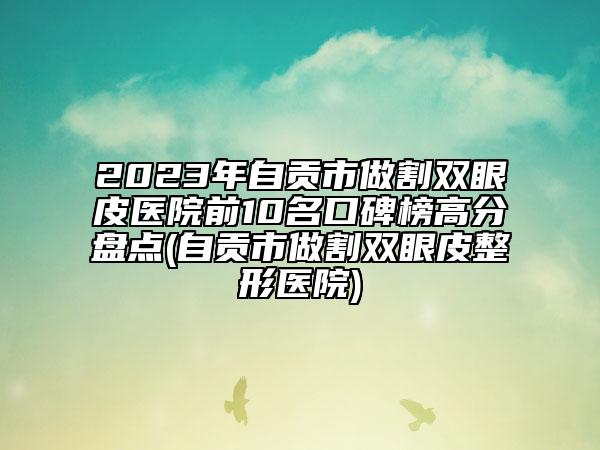 2023年自贡市做割双眼皮医院前10名口碑榜高分盘点(自贡市做割双眼皮整形医院)