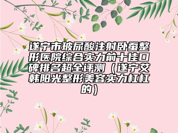 遂宁市玻尿酸注射卧蚕整形医院综合实力前十佳口碑排名超全评测（遂宁艾韩阳光整形美容实力杠杠的）