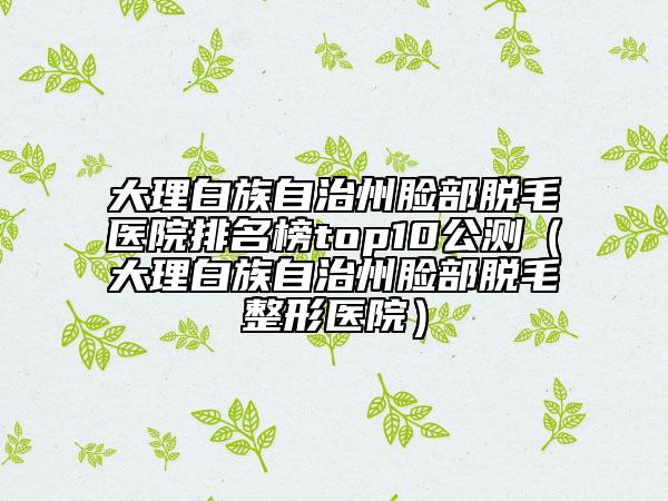 大理白族自治州脸部脱毛医院排名榜top10公测（大理白族自治州脸部脱毛整形医院）