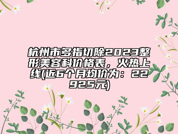 杭州市多指切除2023整形美容科价格表，火热上线(近6个月均价为：22925元)