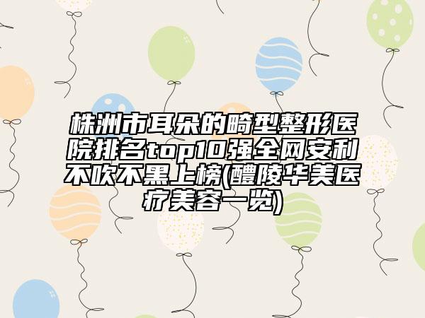 株洲市耳朵的畸型整形医院排名top10强全网安利不吹不黑上榜(醴陵华美医疗美容一览)