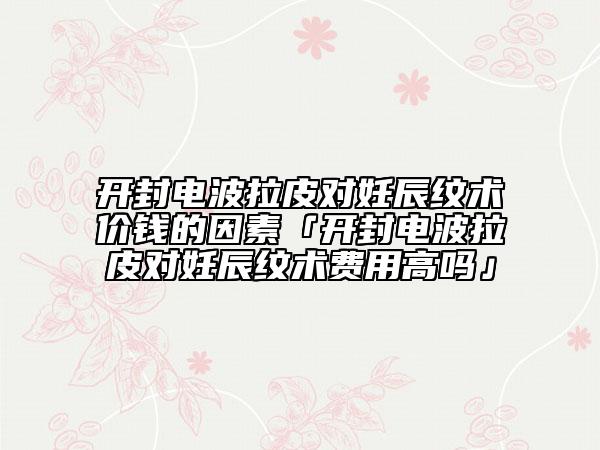 开封电波拉皮对妊辰纹术价钱的因素「开封电波拉皮对妊辰纹术费用高吗」