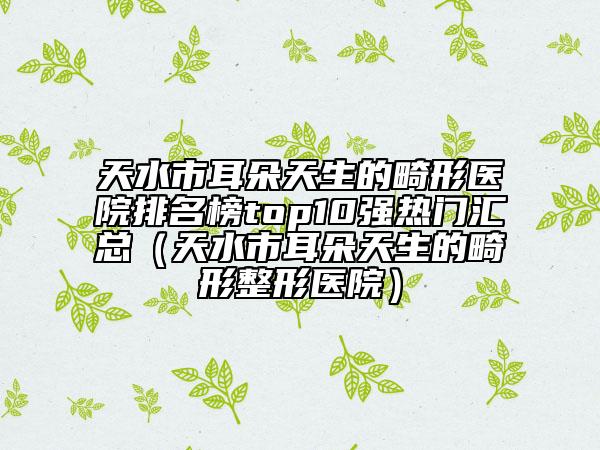 天水市耳朵天生的畸形医院排名榜top10强热门汇总（天水市耳朵天生的畸形整形医院）