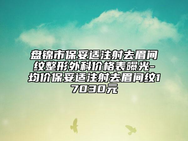 盘锦市保妥适注射去眉间纹整形外科价格表曝光-均价保妥适注射去眉间纹17030元