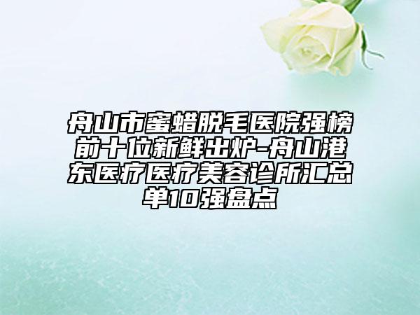 舟山市蜜蜡脱毛医院强榜前十位新鲜出炉-舟山港东医疗医疗美容诊所汇总单10强盘点