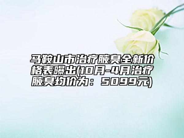 马鞍山市治疗腋臭全新价格表曝出(10月-4月治疗腋臭均价为：5099元)