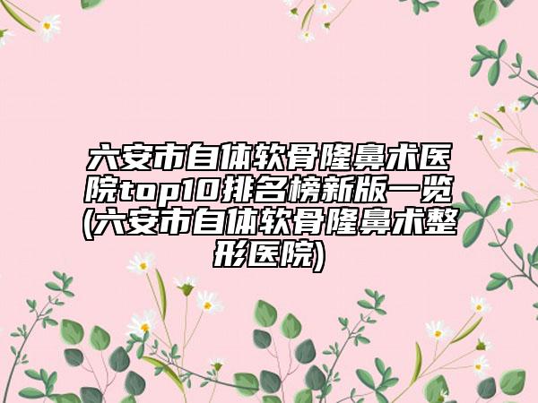 六安市自体软骨隆鼻术医院top10排名榜新版一览(六安市自体软骨隆鼻术整形医院)