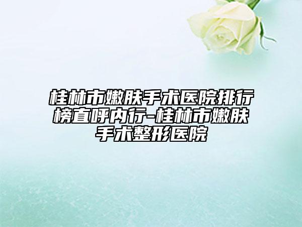 桂林市嫩肤手术医院排行榜直呼内行-桂林市嫩肤手术整形医院