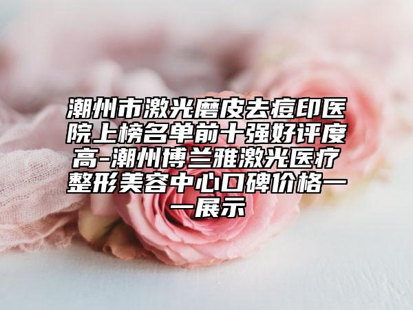 潮州市激光磨皮去痘印医院上榜名单前十强好评度高-潮州博兰雅激光医疗整形美容中心口碑价格一一展示