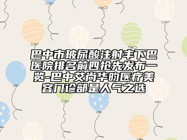 巴中市玻尿酸注射丰下巴医院排名前四抢先发布一览-巴中艾尚华昀医疗美容门诊部是人气之选