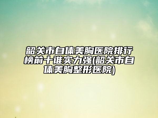 韶关市自体美胸医院排行榜前十谁实力强(韶关市自体美胸整形医院)