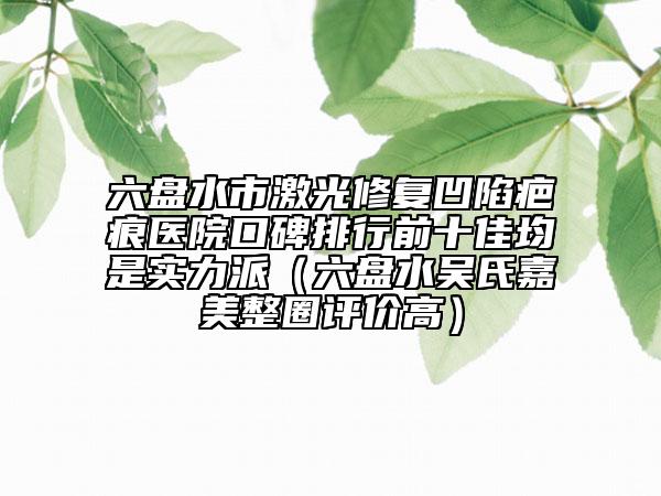 六盘水市激光修复凹陷疤痕医院口碑排行前十佳均是实力派（六盘水吴氏嘉美整圈评价高）