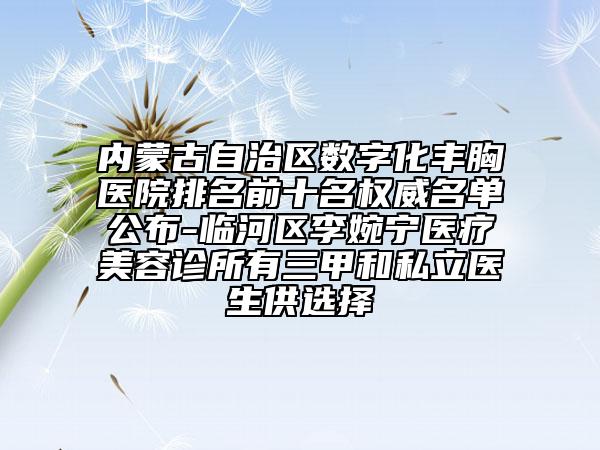 内蒙古自治区数字化丰胸医院排名前十名权威名单公布-临河区李婉宁医疗美容诊所有三甲和私立医生供选择