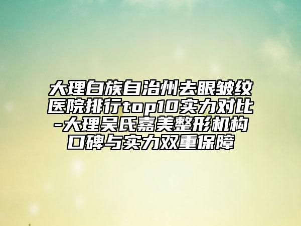 大理白族自治州去眼皱纹医院排行top10实力对比-大理吴氏嘉美整形机构口碑与实力双重保障