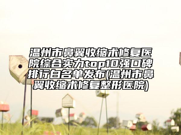 温州市鼻翼收缩术修复医院综合实力top10强口碑排行白名单发布(温州市鼻翼收缩术修复整形医院)
