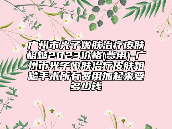 广州市光子嫩肤治疗皮肤粗糙2023价格(费用)-广州市光子嫩肤治疗皮肤粗糙手术所有费用加起来要多少钱